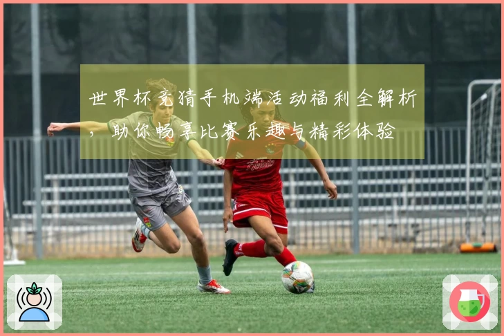 世界杯竞猜手机端活动福利全解析，助你畅享比赛乐趣与精彩体验