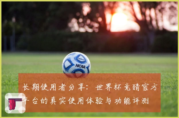 长期使用者分享：世界杯竞猜官方平台的真实使用体验与功能评测