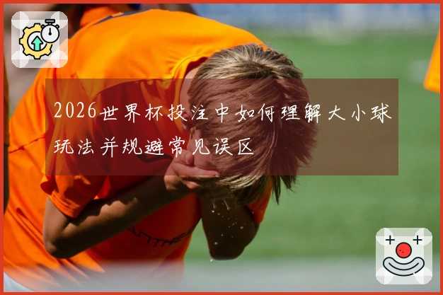 2026世界杯投注中如何理解大小球玩法并规避常见误区